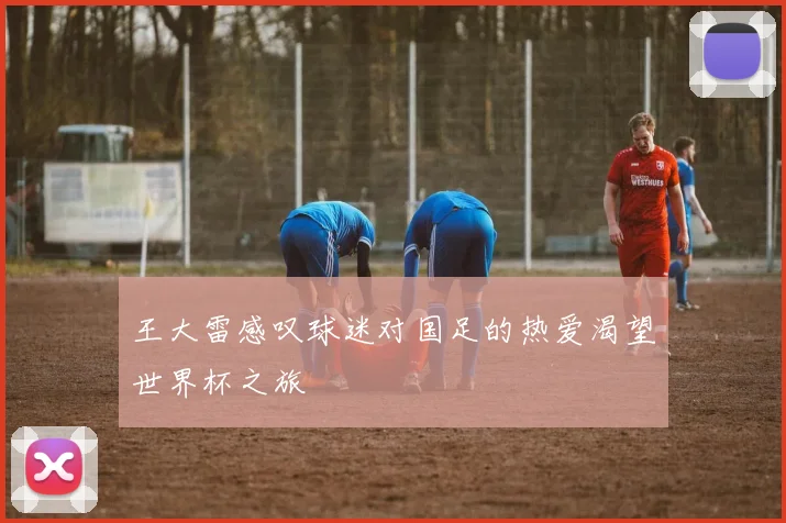 王大雷感叹球迷对国足的热爱渴望世界杯之旅