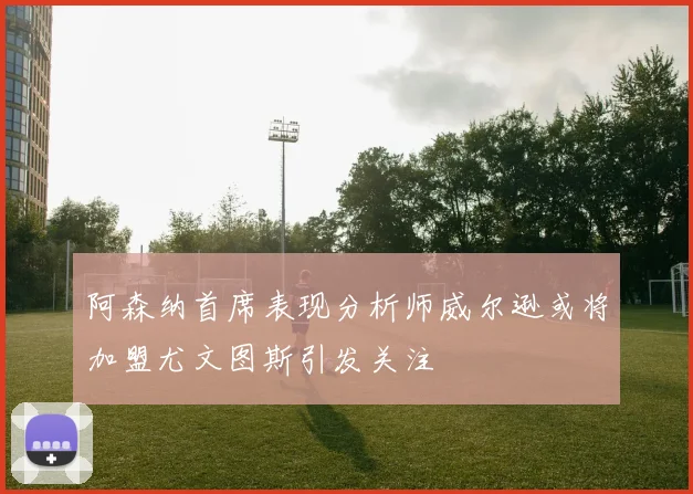 阿森纳首席表现分析师威尔逊或将加盟尤文图斯引发关注