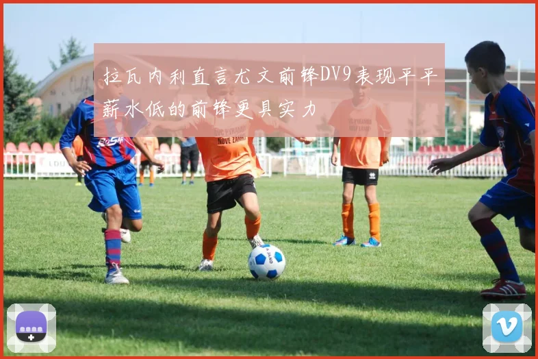 拉瓦内利直言尤文前锋DV9表现平平薪水低的前锋更具实力