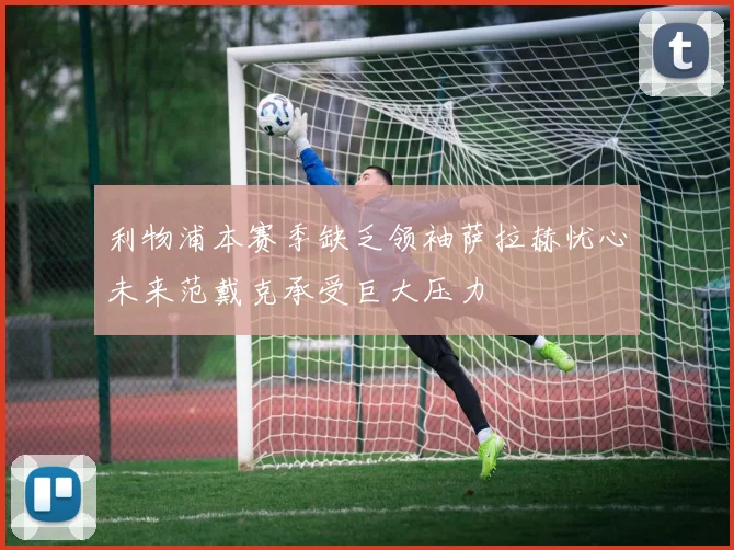 利物浦本赛季缺乏领袖萨拉赫忧心未来范戴克承受巨大压力