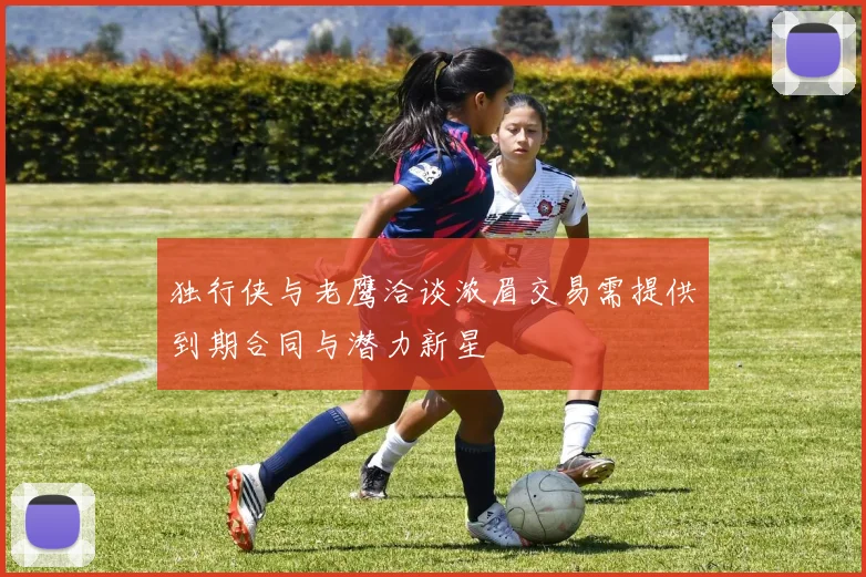独行侠与老鹰洽谈浓眉交易需提供到期合同与潜力新星