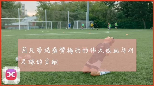 因凡蒂诺盛赞梅西的伟大成就与对足球的贡献