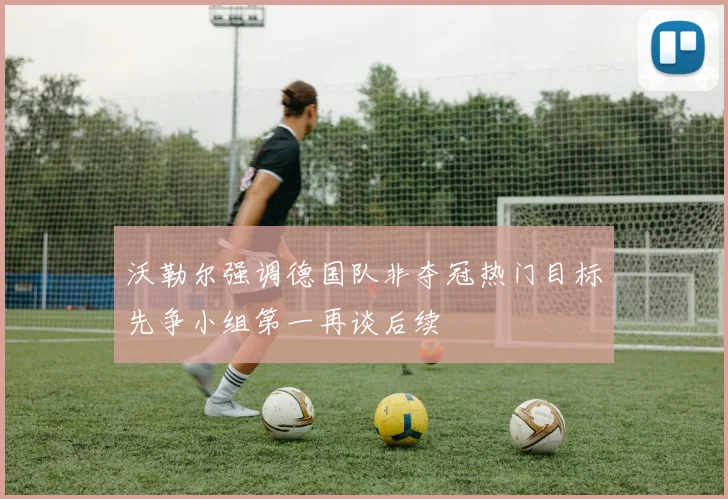 沃勒尔强调德国队非夺冠热门目标先争小组第一再谈后续