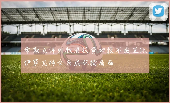 希勒点评利物浦投资回报不成正比伊萨克转会或成双输局面