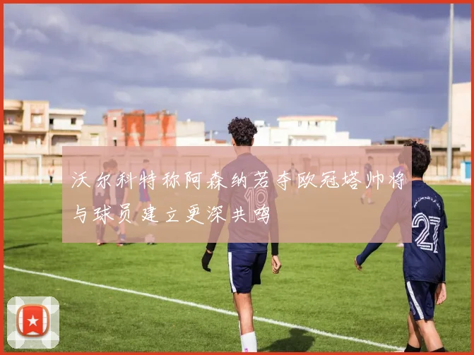 沃尔科特称阿森纳若夺欧冠塔帅将与球员建立更深共鸣