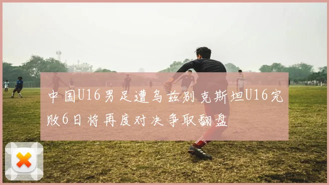 中国U16男足遭乌兹别克斯坦U16完败6日将再度对决争取翻盘
