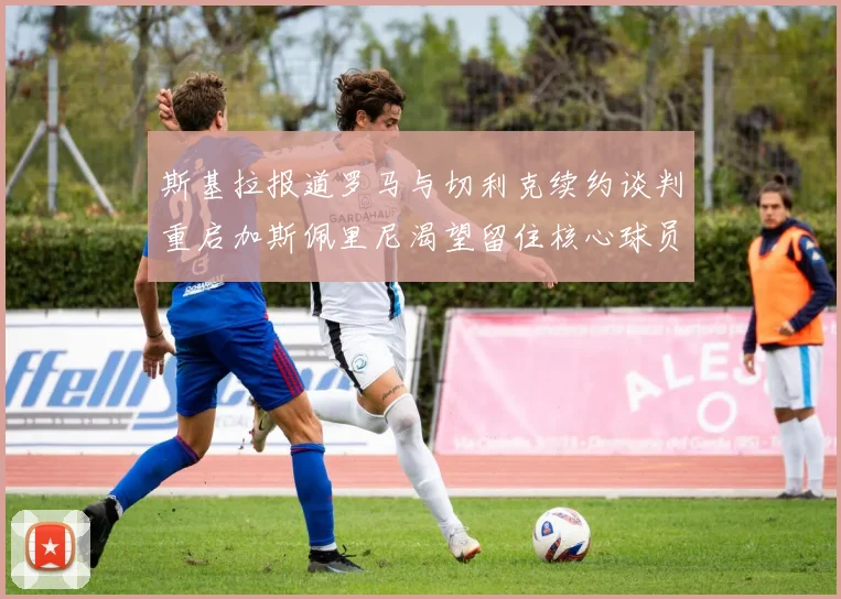 斯基拉报道罗马与切利克续约谈判重启加斯佩里尼渴望留住核心球员